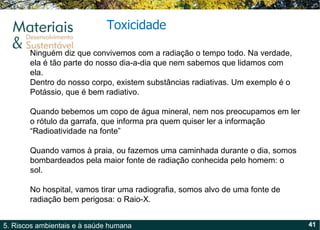 Toxicidade Ninguém diz que convivemos com a radiação o tempo todo. Na verdade, ela é tão parte do nosso dia-a-dia que nem sabemos que lidamos com ela.  Dentro do nosso corpo, existem substâncias radiativas. Um exemplo é o Potássio, que é bem radiativo.  Quando bebemos um copo de água mineral, nem nos preocupamos em ler o rótulo da garrafa, que informa pra quem quiser ler a informação  “ Radioatividade na fonte ”   Quando vamos à praia, ou fazemos uma caminhada durante o dia, somos bombardeados pela maior fonte de radiação conhecida pelo homem: o sol.  No hospital, vamos tirar uma radiografia, somos alvo de uma fonte de radiação bem perigosa: o Raio-X.   