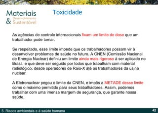 Toxicidade As agências de controle internacionais  fixam um limite de dose  que um trabalhador pode tomar. Se respeitado, esse limite impede que os trabalhadores possam vir à desenvolver problemas de saúde no futuro. A CNEN (Comissão Nacional de Energia Nuclear) definiu um limite  ainda mais rigoroso  à ser aplicado no Brasil, e que deve ser seguido por todos que trabalham com material radiológico, desde operadores de Raio-X até os trabalhadores da usina nuclear.  A Eletronuclear pegou o limite da CNEN, e impôs a  METADE desse limite  como o máximo permitido para seus trabalhadores. Assim, podemos trabalhar com uma imensa margem de segurança, que garante nossa saúde.  