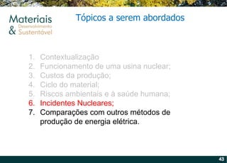 Contextualização Funcionamento de uma usina nuclear; Custos da produção; Ciclo do material; Riscos ambientais e à saúde humana; Incidentes Nucleares; Comparações com outros métodos de produção de energia elétrica. Tópicos a serem abordados 