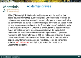 Acidentes graves 1986 ( Chernobyl, RU ) O maior acidente nuclear da história (até agora aquele momento), quando explode um dos quatro reatores da usina nuclear soviética, lançando na atmosfera uma nuvem radioativa de cem milhões de curies (nível de radiação 6 milhões de vezes maior do que o que escapara da usina de Three Mile Island), cobrindo todo o centro-sul da Europa. A Ucrânia, a Bielorússia e o oeste da Rússia foram atingidas por uma precipitação radioativa de mais de 50 toneladas. As autoridades informaram na época que 31 pessoas morreram, 200 ficaram feridas e 135 mil habitantes próximos à usina tiveram de abandonar suas casas. Esses números se mostrariam depois absurdamente distantes da realidade, como se verá mais adiante.  ~45 mil mortes  incluindo câncer em decorrência do vazamento radioativo. 