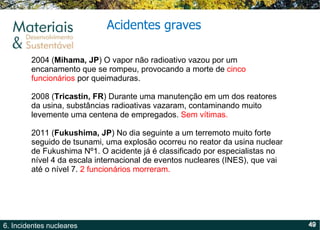 Acidentes graves 2004 ( Mihama, JP ) O vapor não radioativo vazou por um encanamento que se rompeu, provocando a morte de  cinco funcionários  por queimaduras. 2008 ( Tricastin, FR ) Durante uma manutenção em um dos reatores da usina, substâncias radioativas vazaram, contaminando muito levemente uma centena de empregados.  Sem vítimas. 2011 ( Fukushima, JP ) No dia seguinte a um terremoto muito forte seguido de tsunami, uma explosão ocorreu no reator da usina nuclear de Fukushima Nº1. O acidente já é classificado por especialistas no nível 4 da escala internacional de eventos nucleares (INES), que vai até o nível 7.  2 funcionários morreram. 
