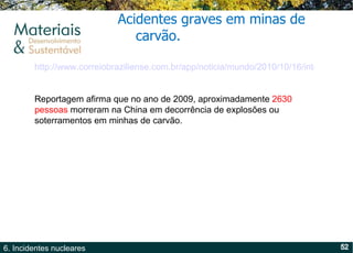 Acidentes graves em minas de carvão. http://www.correiobraziliense.com.br/app/noticia/mundo/2010/10/16/interna_mundo,218401/index.shtml Reportagem afirma que no ano de 2009, aproximadamente  2630 pessoas  morreram na China em decorrência de explosões ou soterramentos em minhas de carvão. 