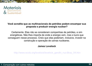 Você acredita que as multinacionais do petróleo podem encampar sua proposta e produzir energia nuclear? Certamente. Elas não se consideram companhias de petróleo, e sim energéticas. Não lhes importa de onde a energia vem, mas o lucro que conseguem nesse processo. Creio que elas poderiam, inclusive, investir na construção e operação de usinas nucleares. James Lovelock http://www.ecolo.org/lovelock/lovelock_gandhi_nuc-Braz_04.htm   