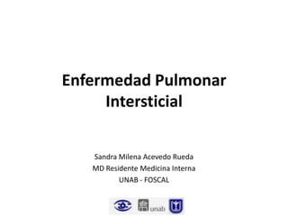 Enfermedad Pulmonar
     Intersticial

   Sandra Milena Acevedo Rueda
   MD Residente Medicina Interna
          UNAB - FOSCAL
 