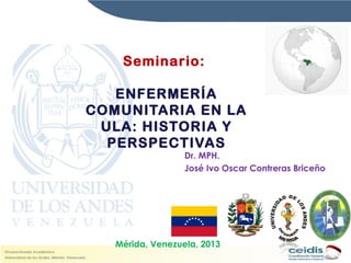 Seminario:
ENFERMERÍA
COMUNITARIA EN LA
ULA: HISTORIA Y
PERSPECTIVAS

Dr. MPH.
José Ivo Oscar Contreras Briceño

Mérida, Venezuela, 2013

 