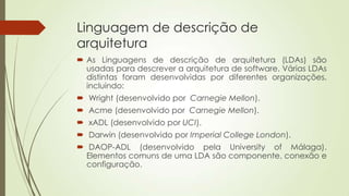 Linguagem de descrição de
arquitetura
 As Linguagens de descrição de arquitetura (LDAs) são
usadas para descrever a arquitetura de software. Várias LDAs
distintas foram desenvolvidas por diferentes organizações,
incluindo:
 Wright (desenvolvido por Carnegie Mellon).
 Acme (desenvolvido por Carnegie Mellon).
 xADL (desenvolvido por UCI).
 Darwin (desenvolvido por Imperial College London).
 DAOP-ADL (desenvolvido pela University of Málaga).
Elementos comuns de uma LDA são componente, conexão e
configuração.

 