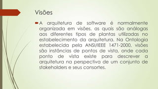 Visões
A arquitetura de software é normalmente
organizada em visões, as quais são análogas
aos diferentes tipos de plantas utilizadas no
estabelecimento da arquitetura. Na Ontologia
estabelecida pela ANSI/IEEE 1471-2000, visões
são instâncias de pontos de vista, onde cada
ponto de vista existe para descrever a
arquitetura na perspectiva de um conjunto de
stakeholders e seus consortes.

 