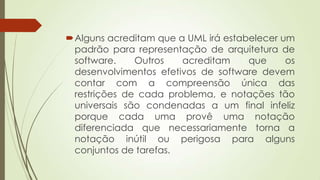 Alguns acreditam que a UML irá estabelecer um
padrão para representação de arquitetura de
software.
Outros
acreditam
que
os
desenvolvimentos efetivos de software devem
contar com a compreensão única das
restrições de cada problema, e notações tão
universais são condenadas a um final infeliz
porque cada uma provê uma notação
diferenciada que necessariamente torna a
notação inútil ou perigosa para alguns
conjuntos de tarefas.

 