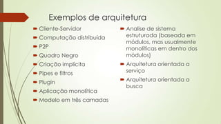 Exemplos de arquitetura
 Cliente-Servidor
 Computação distribuída
 P2P
 Quadro Negro
 Criação implícita

 Pipes e filtros
 Plugin
 Aplicação monolítica

 Modelo em três camadas

 Analise de sistema
estruturada (baseada em
módulos, mas usualmente
monolíticas em dentro dos
módulos)
 Arquitetura orientada a
serviço
 Arquitetura orientada a
busca

 