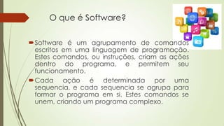 O que é Software?
Software é um agrupamento de comandos
escritos em uma linguagem de programação.
Estes comandos, ou instruções, criam as ações
dentro do programa, e permitem seu
funcionamento.
Cada ação é determinada por uma
sequencia, e cada sequencia se agrupa para
formar o programa em si. Estes comandos se
unem, criando um programa complexo.

 