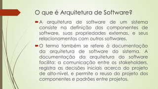 O que é Arquitetura de Software?
A arquitetura de software de um sistema
consiste na definição dos componentes de
software, suas propriedades externas, e seus
relacionamentos com outros softwares.
O termo também se refere à documentação
da arquitetura de software do sistema. A
documentação da arquitetura do software
facilita: a comunicação entre os stakeholders,
registra as decisões iniciais acerca do projeto
de alto-nível, e permite o reuso do projeto dos
componentes e padrões entre projetos.

 