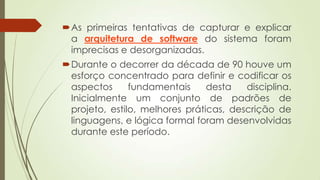 As primeiras tentativas de capturar e explicar
a arquitetura de software do sistema foram
imprecisas e desorganizadas.
Durante o decorrer da década de 90 houve um
esforço concentrado para definir e codificar os
aspectos
fundamentais
desta
disciplina.
Inicialmente um conjunto de padrões de
projeto, estilo, melhores práticas, descrição de
linguagens, e lógica formal foram desenvolvidas
durante este período.

 