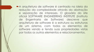 A arquitetura de software é centrada na ideia da
redução da complexidade através da abstração
e separação de interesses. O glossário do site
oficial SOFTWARE ENGINEERING INSTITUTE (Instituto
de Engenharia de Software) descreve que
arquitetura de software é a estrutura ou estruturas
de um sistema, com todos os elementos de
software vendo e tendo suas propriedades vistas
por todos os outros elementos e relacionamentos.

 