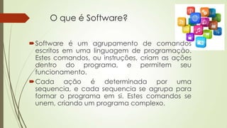 O que é Software?
Software é um agrupamento de comandos
escritos em uma linguagem de programação.
Estes comandos, ou inst...