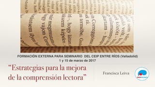 “Estrategias para la mejora
de la comprensión lectora”
Francisca Leiva
FORMACIÓN EXTERNA PARA SEMINARIO DEL CEIP ENTRE RÍOS (Valladolid)
1 y 15 de marzo de 2017
 