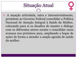Situação Atual
 A atuação articulada, intra e intersetorialmente,
permitem ao Governo Federal consolidar a Política
Nacional de Atenção Integral à Saúde da Mulher,
colocando para si os desafios de manter o diálogo
com os diferentes atores sociais e consolidar esses
avanços nos próximos anos, ampliando o leque de
ações de forma a atender a ampla agenda de saúde
da mulher.
 