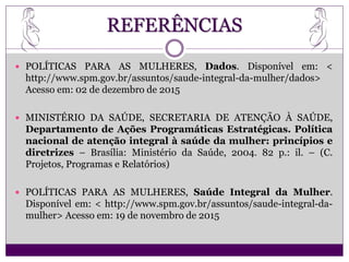 REFERÊNCIAS
 POLÍTICAS PARA AS MULHERES, Dados. Disponível em: <
http://www.spm.gov.br/assuntos/saude-integral-da-mulher/dados>
Acesso em: 02 de dezembro de 2015
 MINISTÉRIO DA SAÚDE, SECRETARIA DE ATENÇÃO À SAÚDE,
Departamento de Ações Programáticas Estratégicas. Política
nacional de atenção integral à saúde da mulher: princípios e
diretrizes – Brasília: Ministério da Saúde, 2004. 82 p.: il. – (C.
Projetos, Programas e Relatórios)
 POLÍTICAS PARA AS MULHERES, Saúde Integral da Mulher.
Disponível em: < http://www.spm.gov.br/assuntos/saude-integral-da-
mulher> Acesso em: 19 de novembro de 2015
 