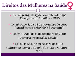 Direitos das Mulheres na Saúde
 Lei nº 9.263, de 13 de novembro de 1996
(Planejamento familiar – SUS)
 Lei nº 10.048, de 08 de novembro de 2000
(Atendimento prioritário à gestante)
 Lei nº 10.516, de 11 de setembro de 2002
(Carteira Nacional de Saúde)
 Lei nº 11.664, de 29 de abril de 2008
(Câncer de mama e do colo do útero gratuitos –
SUS)
 