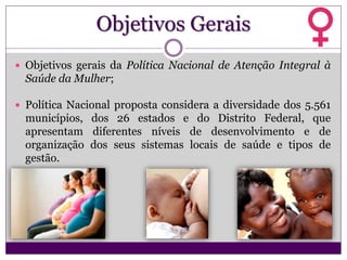 Objetivos Gerais
 Objetivos gerais da Política Nacional de Atenção Integral à
Saúde da Mulher;
 Política Nacional proposta considera a diversidade dos 5.561
municípios, dos 26 estados e do Distrito Federal, que
apresentam diferentes níveis de desenvolvimento e de
organização dos seus sistemas locais de saúde e tipos de
gestão.
 