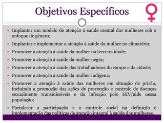 Objetivos Específicos
 Implantar um modelo de atenção à saúde mental das mulheres sob o
enfoque de gênero;
 Implantar e implementar a atenção à saúde da mulher no climatério;
 Promover a atenção à saúde da mulher na terceira idade;
 Promover a atenção à saúde da mulher negra;
 Promover a atenção à saúde das trabalhadoras do campo e da cidade;
 Promover a atenção à saúde da mulher indígena;
 Promover a atenção à saúde das mulheres em situação de prisão,
incluindo a promoção das ações de prevenção e controle de doenças
sexualmente transmissíveis e da infecção pelo HIV/aids nessa
população;
 Fortalecer a participação e o controle social na definição e
implementação das políticas de atenção integral à saúde das mulheres.
 