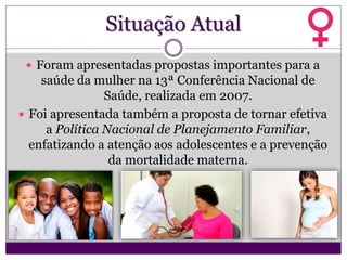 Situação Atual
 Foram apresentadas propostas importantes para a
saúde da mulher na 13ª Conferência Nacional de
Saúde, realizada em 2007.
 Foi apresentada também a proposta de tornar efetiva
a Política Nacional de Planejamento Familiar,
enfatizando a atenção aos adolescentes e a prevenção
da mortalidade materna.
 