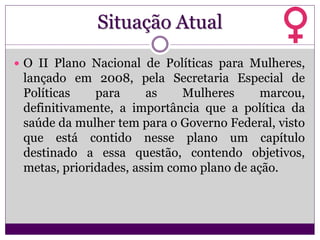 Situação Atual
 O II Plano Nacional de Políticas para Mulheres,
lançado em 2008, pela Secretaria Especial de
Políticas para as Mulheres marcou,
definitivamente, a importância que a política da
saúde da mulher tem para o Governo Federal, visto
que está contido nesse plano um capítulo
destinado a essa questão, contendo objetivos,
metas, prioridades, assim como plano de ação.
 