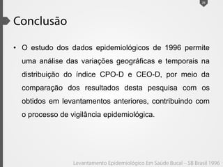 • O estudo dos dados epidemiológicos de 1996 permite
uma análise das variações geográficas e temporais na
distribuição do índice CPO-D e CEO-D, por meio da
comparação dos resultados desta pesquisa com os
obtidos em levantamentos anteriores, contribuindo com
o processo de vigilância epidemiológica.
26
 