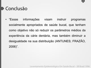 • “Essas informações visam instruir programas
socialmente apropriados de saúde bucal, que tenham
como objetivo não só reduzir os parâmetros médios da
experiência da cárie dentária, mas também diminuir a
desigualdade na sua distribuição (ANTUNES; FRAZÃO,
2006)”.
27
 
