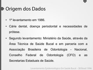 • 1º levantamento em 1986.
• Cárie dental, doença periodontal e necessidades de
prótese.
• Segundo levantamento: Ministério da Saúde, através da
Área Técnica de Saúde Bucal e em parceria com a
Associação Brasileira de Odontologia - Nacional,
Conselho Federal de Odontologia (CFO) e as
Secretarias Estaduais de Saúde.
3
 