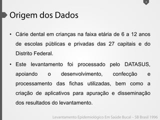 • Cárie dental em crianças na faixa etária de 6 a 12 anos
de escolas públicas e privadas das 27 capitais e do
Distrito Federal.
• Este levantamento foi processado pelo DATASUS,
apoiando o desenvolvimento, confecção e
processamento das fichas utilizadas, bem como a
criação de aplicativos para apuração e disseminação
dos resultados do levantamento.
4
 