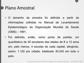 • O tamanho da amostra foi definido a partir de
informações colhidas no Manual de Levantamento
Epidemiológico da Organização Mundial da Saúde
(OMS) – 1991.
• Foi definido, então, como ponto de partida, um
quantitativo de 40 escolares das idades de 6 a 12 anos
em, pelo menos, 4 escolas de cada capital, atingindo,
assim, 1.120 por cidade, totalizado 30.240 em todo o
país.
5
 