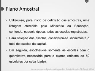 • Utilizou-se, para início de definição das amostras, uma
listagem oferecida pelo Ministério da Educação,
contendo, naquela época, todas as escolas registradas.
• Para seleção das escolas, considerou-se inicialmente o
total de escolas da capital.
• Em seguida, escolheu-se somente as escolas com o
quantitativo necessário para o exame (mínimo de 50
escolares por cada idade).
6
 