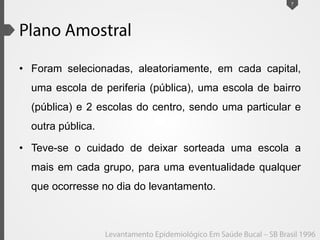 • Foram selecionadas, aleatoriamente, em cada capital,
uma escola de periferia (pública), uma escola de bairro
(pública) e 2 escolas do centro, sendo uma particular e
outra pública.
• Teve-se o cuidado de deixar sorteada uma escola a
mais em cada grupo, para uma eventualidade qualquer
que ocorresse no dia do levantamento.
7
 