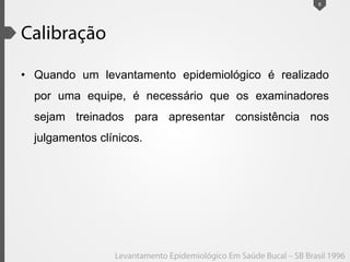• Quando um levantamento epidemiológico é realizado
por uma equipe, é necessário que os examinadores
sejam treinados para apresentar consistência nos
julgamentos clínicos.
8
 
