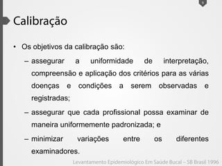 • Os objetivos da calibração são:
– assegurar a uniformidade de interpretação,
compreensão e aplicação dos critérios para as várias
doenças e condições a serem observadas e
registradas;
– assegurar que cada profissional possa examinar de
maneira uniformemente padronizada; e
– minimizar variações entre os diferentes
examinadores.
9
 