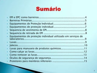    EPI e EPC como barreiras............................................................4
   Barreiras Primárias.....................................................................5
   Equipamentos de Proteção Individual.........................................6
   Equipamentos de proteção individual.........................................7
   Sequencia de vestimenta de EPI..................................................8
   Sequencia de retirada de EPI ......................................................8
   Equipamentos de proteção individual utilizado em serviços de
    laboratórios...............................................................................9
   Luvas.........................................................................................9
   Jalecos......................................................................................10
   Luvas para manuseio de produtos químicos..............................11
   Como calçar as luvas................................................................12
   Como remover as luvas............................................................13
   Óculos de segurança de segurança...........................................14
   Protetores para membros inferiores .........................................15


                                                                                                      3
 