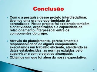    Com o a pesquisa desse projeto interdisciplinar,
    tivemos uma grande oportunidade de
    aprendizado. Nesse projeto foi explorada também
    a criatividade, organização e a capacidade de
    relacionamento interpessoal entre os
    componentes do grupo.

   Através do planejamento, gerenciamento e
    responsabilidade de alguns componentes
    executamos um trabalho eficiente, atendendo às
    datas estabelecidas, as normas exigidas pelo
    supervisor e com o objetivo alcançado.
   Obtemos um que foi além da nossa expectativa.


                                                       31
 