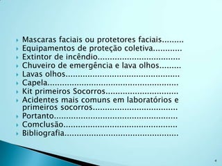    Mascaras faciais ou protetores faciais.........
   Equipamentos de proteção coletiva............
   Extintor de incêndio..................................
   Chuveiro de emergência e lava olhos.........
   Lavas olhos...............................................
   Capela......................................................
   Kit primeiros Socorros..............................
   Acidentes mais comuns em laboratórios e
    primeiros socorros...................................
   Portanto...................................................
   Comclusão...............................................
   Bibliografia...............................................


                                                                   4
 