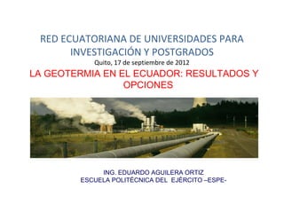 RED ECUATORIANA DE UNIVERSIDADES PARA
       INVESTIGACIÓN Y POSTGRADOS
           Quito, 17 de septiembre de 2012
LA GEOTERMIA EN EL ECUADOR: RESULTADOS Y
                 OPCIONES




             ING. EDUARDO AGUILERA ORTIZ
        ESCUELA POLITÉCNICA DEL EJÉRCITO –ESPE-
 