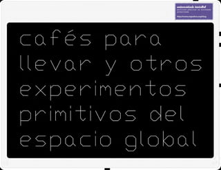 CAFÉS PARA LLEVAR Y OTROS EXPERIMENTOS PRIMITIVOS DEL ESPACIO GLOBAL / 24.04.2009
