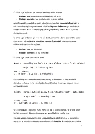4
En primer lugar tendremos que presentar nuestras posibles hipótesis:
- Hipótesis nula: no hay correlación entre el peso y la altura
- Hipótesis alternativa: hay correlación entre el peso y la altura.
Al ser dos variables cuantitativas (peso y altura) podremos utilizar la prueba de Spearman, la
cual no requiere ningún requisito para ser utilizada o la prueba de Pearson que requiere que
nuestras variables deban ser lineales (requisito muy importante) y también deben seguir una
distribución normal.
En primer lugar tendremos que ver si hay una distribución normal entre las dos variables y para
ellos vamos a utilizar el test de normalidad mediante Shapiro-Wilk de ambas variables,
estableciendo de nuevo dos hipótesis:
- Hipótesis nula: hay normalidad
- Hipótesis alternativa: no hay normalidad
En primer lugar lo haré de la variable “altura”:
Observamos que la p es muchísimo menor que 0.05 y en estos casos se coge la variable
alternativa, por lo tanto no hay normalidad en la variable altura. Ahora voy a realizar lo mismo
con la variable peso:
Observamos que la p es incluso mucho menor que la p de la variable altura. Por lo tanto, al ser
también menor que 0,05 se confirma que no hay normalidad en la variable peso.
Tras esto, ya sabemos que un requisito para que se lleve a cabo Pearson no se ha cumplido,
pero como no es tan importante vamos a continuar con la linealidad. Para ello debemos darle a
 