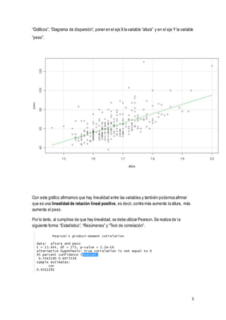 5
“Gráficos”, “Diagrama de dispersión”, poner en el eje Xla variable “altura” y en el eje Y la variable
“peso”.
Con este gráfico afirmamos que hay linealidad entre las variables y también podemos afirmar
que es una linealidad de relación lineal positiva, es decir, contra más aumenta la altura, más
aumenta el peso.
Por lo tanto, al cumplirse de que hay linealidad, se debe utilizar Pearson. Se realiza de la
siguiente forma: “Estadístico”, “Resúmenes” y “Test de correlación”.
 