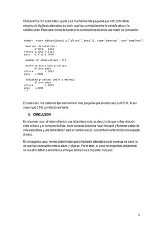 6
Observamos con estos datos, que la p es muchísima más pequeña que 0.05 por lo tanto
elegimos la hipótesis alternativa, es decir, que hay correlación entre la variable altura y la
variable peso. Para saber como de fuerte es la correlación realizamos una matriz de correlación
En este caso nos debemos fijar en el número más pequeño que en este caso es 0.6311. Al ser
mayor que 0.5 la correlación es fuerte.
5. CONCLUSION
En el primer caso, al haber obtenido que la hipótesis nula, es decir, la de que no hay relación
entre el sexo y el consumo de fruta, era la correcta debemos hacer hincapié y fomentar estilos de
vida saludables y una alimentación sana en ambos sexos, sin cambiar la intensidad con respecto
al sexo.
En el segundo caso, hemos determinado que la hipótesis alternativa era la correcta, es decir, la
de que hay correlación entre la altura y el peso. Por lo tanto, el peso no dependerá únicamente
de nuestros hábitos alimenticios sino que tambien va a depender del peso.
 