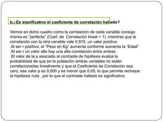 b.¿Es significativo el coeficiente de correlación hallado?
Vemos en dicho cuadro como la correlación de cada variable consigo
misma es “perfecta” (Coef. de Correlación lineal = 1) ,mientras que la
correlación con la otra variable vale 0,910, un valor positivo
Al ser r positivo, el “Peso en Kg” aumenta conforme aumenta la “Edad”
.Al ser r un valor alto hay una alta correlación entre ambas
El valor de la p asociado al contraste de hipótesis evalúa la
probabilidad de que en la población ambas variables no estén
correlacionadas linealmente y que el Coeficiente de Correlación sea
cero, ese valor p es 0,000 y es menor que 0,05, lo que permite rechazar
la hipótesis nula , por lo que el contraste hallado es significativo.
 
