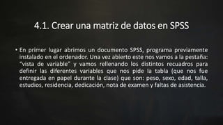 4.1. Crear una matriz de datos en SPSS
• En primer lugar abrimos un documento SPSS, programa previamente
instalado en el ordenador. Una vez abierto este nos vamos a la pestaña:
“vista de variable” y vamos rellenando los distintos recuadros para
definir las diferentes variables que nos pide la tabla (que nos fue
entregada en papel durante la clase) que son: peso, sexo, edad, talla,
estudios, residencia, dedicación, nota de examen y faltas de asistencia.
 