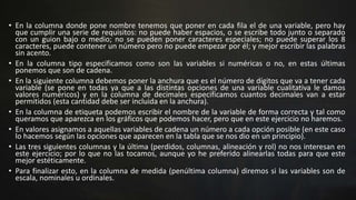 • En la columna donde pone nombre tenemos que poner en cada fila el de una variable, pero hay
que cumplir una serie de requisitos: no puede haber espacios, o se escribe todo junto o separado
con un guion bajo o medio; no se pueden poner caracteres especiales; no puede superar los 8
caracteres, puede contener un número pero no puede empezar por él; y mejor escribir las palabras
sin acento.
• En la columna tipo especificamos como son las variables si numéricas o no, en estas últimas
ponemos que son de cadena.
• En la siguiente columna debemos poner la anchura que es el número de dígitos que va a tener cada
variable (se pone en todas ya que a las distintas opciones de una variable cualitativa le damos
valores numéricos) y en la columna de decimales especificamos cuantos decimales van a estar
permitidos (esta cantidad debe ser incluida en la anchura).
• En la columna de etiqueta podemos escribir el nombre de la variable de forma correcta y tal como
queramos que aparezca en los gráficos que podemos hacer, pero que en este ejercicio no haremos.
• En valores asignamos a aquellas variables de cadena un número a cada opción posible (en este caso
lo hacemos según las opciones que aparecen en la tabla que se nos dio en un principio).
• Las tres siguientes columnas y la última (perdidos, columnas, alineación y rol) no nos interesan en
este ejercicio; por lo que no las tocamos, aunque yo he preferido alinearlas todas para que este
mejor estéticamente.
• Para finalizar esto, en la columna de medida (penúltima columna) diremos si las variables son de
escala, nominales u ordinales.
 