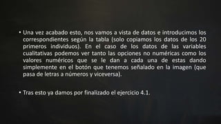 • Una vez acabado esto, nos vamos a vista de datos e introducimos los
correspondientes según la tabla (solo copiamos los datos de los 20
primeros individuos). En el caso de los datos de las variables
cualitativas podemos ver tanto las opciones no numéricas como los
valores numéricos que se le dan a cada una de estas dando
simplemente en el botón que tenemos señalado en la imagen (que
pasa de letras a números y viceversa).
• Tras esto ya damos por finalizado el ejercicio 4.1.
 