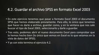 4.2. Guardar el archivo SPSS en formato Excel 2003
• En este ejercicio tenemos que pasar a formato Excel 2003 el documento
SPSS que hemos elaborado previamente. Para ello, lo único que tenemos
que hacer es darle a archivo, guardar como, y en la ventana que nos sale
buscar el tipo de Excel 2003, seleccionarlo y darle a guardar.
• Tras esto, podemos abrir el nuevo documento Excel para comprobar que
lo hemos hecho bien (lo único que vemos en Excel es lo que veíamos en la
vista de datos del SPSS).
• Y ya con esto termina el ejercicio 4.2.
 