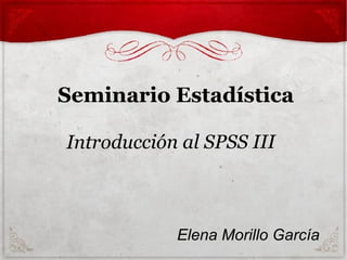 Seminario Estadística
Introducción al SPSS III
Elena Morillo García
 
