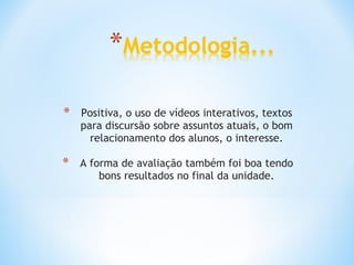 Positiva, o uso de vídeos interativos, textos para discursão sobre assuntos atuais, o bom relacionamento dos alunos, o interesse. A forma de avaliação também foi boa tendo bons resultados no final da unidade. 